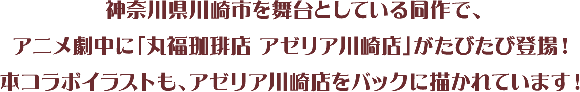 神奈川県川崎市を舞台としている同作で、アニメ劇中に「丸福珈琲店 アゼリア川崎店」がたびたび登場!本コラボイラストも、アゼリア川崎店をバックに描かれています!