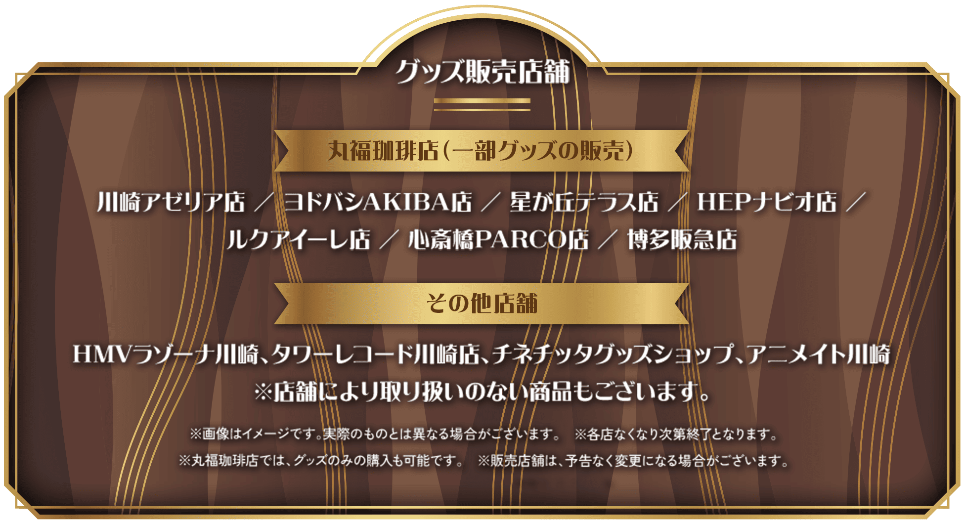 グッズ販売店舗:川崎アゼリア店/ヨドバシAKIBA店/星が丘テラス店/HEPナビオ店/ルクアイーレ店/心斎橋PARCO店/博多阪急店 その他店舗:HMVラゾーナ川崎、タワーレコード川崎店、チネチッタグッズショップ、アニメイト川崎 ※店舗により取り扱いのない商品もございます。