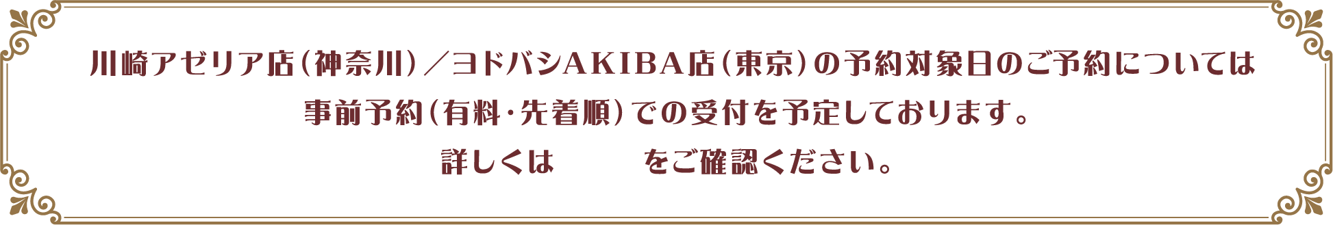川崎アゼリア店（神奈川）／ヨドバシAKIBA店（東京）の予約対象日のご予約については事前予約（有料・先着順）での受付を予定しております。詳しくはこちらをご確認ください。